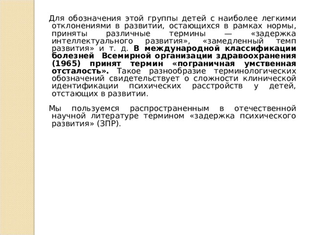 Для обозначения этой группы детей с наиболее легкими отклонениями в развитии, остающихся в рамках нормы, приняты различные термины — «задержка интеллектуального развития», «замедленный темп развития» и т. д. В международной классификации болезней Всемирной организации здравоохранения (1965) принят термин «пограничная умственная отсталость». Такое разнообразие терминологических обозначений свидетельствует о сложности клинической идентификации психических расстройств у детей, отстающих в развитии. Мы пользуемся распространенным в отечественной научной литературе термином «задержка психического развития» (ЗПР). 