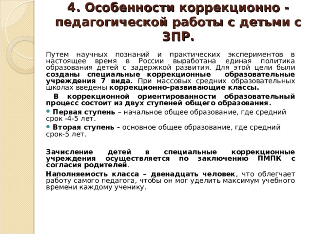 4. Особенности коррекционно - педагогической работы с детьми с ЗПР.   Путем научных познаний и практических экспериментов в настоящее время в России выработана единая политика образования детей с задержкой развития. Для этой цели были созданы специальные коррекционные образовательные учреждения 7 вида. При массовых средних образовательных школах введены коррекционно-развивающие классы.  В коррекционной ориентированности образовательный процесс состоит из двух ступеней общего образования.  Первая ступень – начальное общее образование, где средний срок -4-5 лет.  Вторая ступень - основное общее образование, где средний срок-5 лет. Зачисление детей в специальные коррекционные учреждения осуществляется по заключению ПМПК с согласия родителей . Наполняемость класса – двенадцать человек , что облегчает работу самого педагога, чтобы он мог уделить максимум учебного времени каждому ученику. 