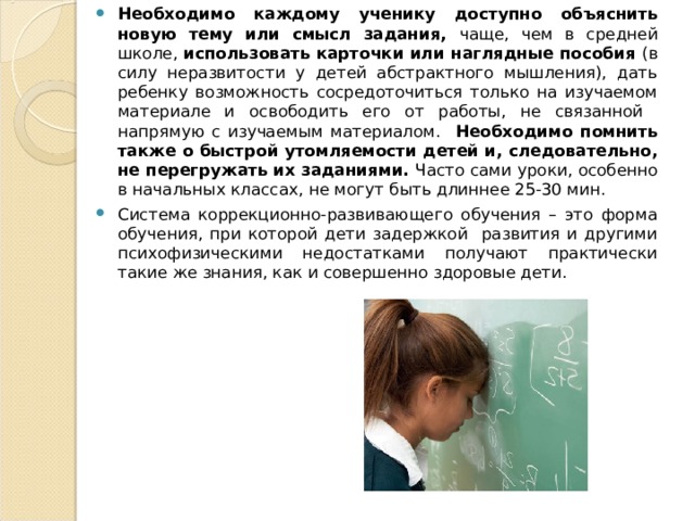 Необходимо каждому ученику доступно объяснить новую тему или смысл задания, чаще, чем в средней школе, использовать карточки или наглядные пособия (в силу неразвитости у детей абстрактного мышления), дать ребенку возможность сосредоточиться только на изучаемом материале и освободить его от работы, не связанной напрямую с изучаемым материалом. Необходимо помнить также о быстрой утомляемости детей и, следовательно, не перегружать их заданиями. Часто сами уроки, особенно в начальных классах, не могут быть длиннее 25-30 мин. Система коррекционно-развивающего обучения – это форма обучения, при которой дети задержкой развития и другими психофизическими недостатками получают практически такие же знания, как и совершенно здоровые дети. 