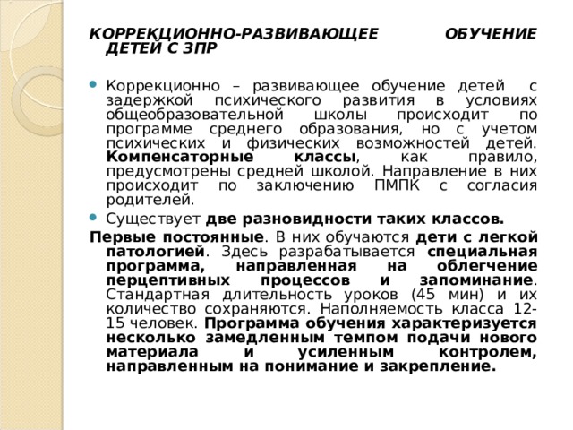 КОРРЕКЦИОННО-РАЗВИВАЮЩЕЕ ОБУЧЕНИЕ ДЕТЕЙ С ЗПР  Коррекционно – развивающее обучение детей с задержкой психического развития в условиях общеобразовательной школы происходит по программе среднего образования, но с учетом психических и физических возможностей детей. Компенсаторные классы , как правило, предусмотрены средней школой. Направление в них происходит по заключению ПМПК с согласия родителей. Существует две разновидности таких классов. Первые постоянные . В них обучаются дети с легкой патологией . Здесь разрабатывается специальная программа, направленная на облегчение перцептивных процессов и запоминание . Стандартная длительность уроков (45 мин) и их количество сохраняются. Наполняемость класса 12-15 человек. Программа обучения характеризуется несколько замедленным темпом подачи нового материала и усиленным контролем, направленным на понимание и закрепление.  