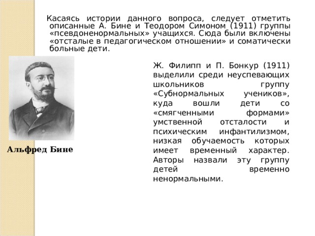 Касаясь истории данного вопроса, следует отметить описанные А. Бине и Теодором Симоном (1911) группы «псевдоненормальных» учащихся. Сюда были включены «отсталые в педагогическом отношении» и соматически больные дети. Ж. Филипп и П. Бонкур (1911) выделили среди неуспевающих школьников группу «Субнормальных учеников», куда вошли дети со «смягченными формами» умственной отсталости и психическим инфантилизмом, низкая обучаемость которых имеет временный характер. Авторы назвали эту группу детей временно ненормальными. Альфред Бине 