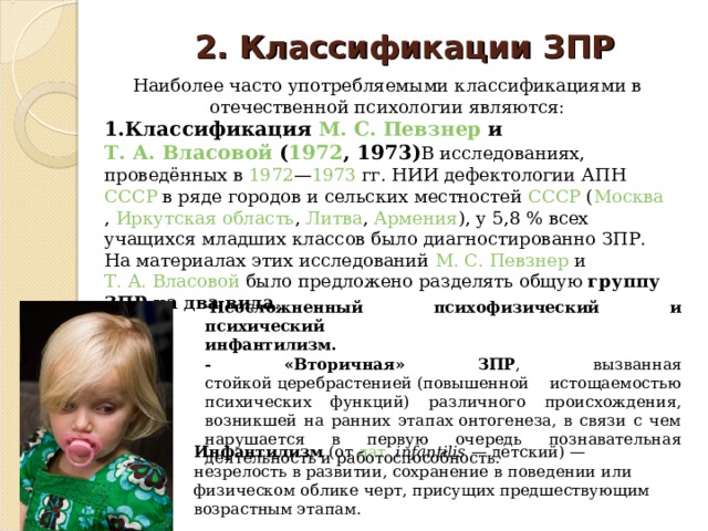 2. Классификации ЗПР   Наиболее часто употребляемыми классификациями в отечественной психологии являются: 1.Классификация  М. С. Певзнер  и  Т. А. Власовой  ( 1972 , 1973) В исследованиях, проведённых в  1972 — 1973  гг. НИИ дефектологии АПН  СССР  в ряде городов и сельских местностей  СССР  ( Москва ,  Иркутская область ,  Литва ,  Армения ), у 5,8 % всех учащихся младших классов было диагностированно ЗПР. На материалах этих исследований  М. С. Певзнер  и  Т. А. Власовой  было предложено разделять общую группу ЗПР на два вида . Неосложненный психофизический и психический  инфантилизм. - «Вторичная» ЗПР , вызванная стойкой церебрастенией (повышенной истощаемостью психических функций) различного происхождения, возникшей на ранних этапах онтогенеза, в связи с чем нарушается в первую очередь познавательная деятельность и работоспособность. Инфантилизм  (от  лат.   infantilis  — детский) — незрелость в развитии, сохранение в поведении или физическом облике черт, присущих предшествующим возрастным этапам. 