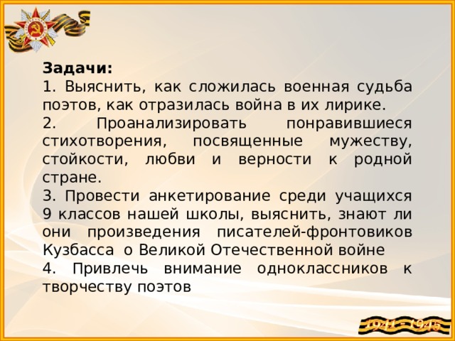 Задачи: 1. Выяснить, как сложилась военная судьба поэтов, как отразилась война в их лирике. 2. Проанализировать понравившиеся стихотворения, посвященные мужеству, стойкости, любви и верности к родной стране. 3. Провести анкетирование среди учащихся 9 классов нашей школы, выяснить, знают ли они произведения писателей-фронтовиков Кузбасса о Великой Отечественной войне 4. Привлечь внимание одноклассников к творчеству поэтов 