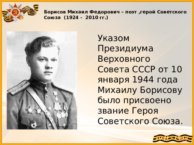  Борисов Михаил Федорович – поэт ,герой Советского Союза (1924 - 2010 гг.)   Указом Президиума Верховного Совета СССР от 10 января 1944 года Михаилу Борисову было присвоено звание Героя Советского Союза. 