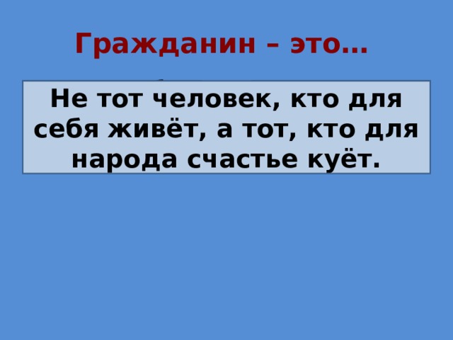 Гражданин – это… Не тот человек, кто для себя живёт, Не тот человек, кто для себя живёт, а тот, кто для народа счастье куёт. а тот, кто для народа счастье куёт 