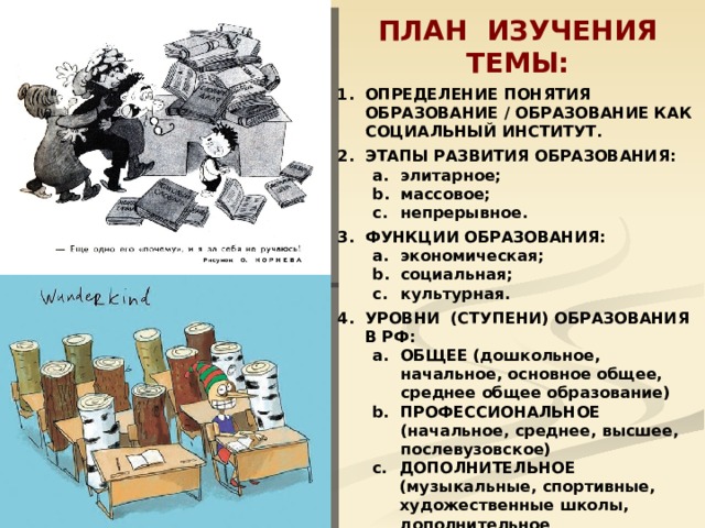 ПЛАН ИЗУЧЕНИЯ ТЕМЫ: ОПРЕДЕЛЕНИЕ ПОНЯТИЯ ОБРАЗОВАНИЕ / ОБРАЗОВАНИЕ КАК СОЦИАЛЬНЫЙ ИНСТИТУТ. ЭТАПЫ РАЗВИТИЯ ОБРАЗОВАНИЯ: элитарное; массовое; непрерывное. элитарное; массовое; непрерывное. ФУНКЦИИ ОБРАЗОВАНИЯ: экономическая; социальная; культурная. экономическая; социальная; культурная. УРОВНИ (СТУПЕНИ) ОБРАЗОВАНИЯ В РФ: ОБЩЕЕ (дошкольное, начальное, основное общее, среднее общее образование) ПРОФЕССИОНАЛЬНОЕ (начальное, среднее, высшее, послевузовское) ОБЩЕЕ (дошкольное, начальное, основное общее, среднее общее образование) ПРОФЕССИОНАЛЬНОЕ (начальное, среднее, высшее, послевузовское) ДОПОЛНИТЕЛЬНОЕ (музыкальные, спортивные, художественные школы, дополнительное профессиональное образование). ДОПОЛНИТЕЛЬНОЕ (музыкальные, спортивные, художественные школы, дополнительное профессиональное образование). ОСНОВНЫЕ ПРИНЦИПЫ ОБРАЗОВАТЕЛЬНОЙ ПОЛИТИКИ В РФ.  МИРОВЫЕ ТЕНДЕНЦИИ В РАЗВИТИИ ОБРАЗОВАНИЯ.  