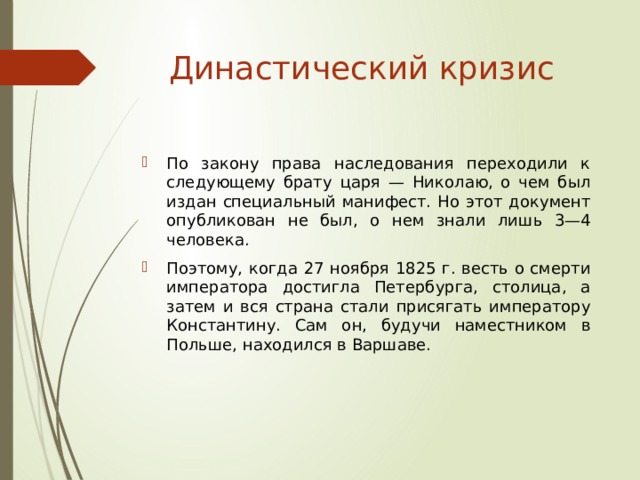 Династический кризис По закону права наследования переходили к следующему брату царя — Николаю, о чем был издан специальный манифест. Но этот документ опубликован не был, о нем знали лишь 3—4 человека. Поэтому, когда 27 ноября 1825 г. весть о смерти императора достигла Петербурга, столица, а затем и вся страна стали присягать императору Константину. Сам он, будучи наместником в Польше, находился в Варшаве. 