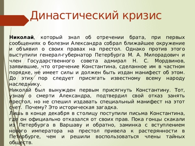 Династический кризис Николай , который знал об отречении брата, при первых сообщениях о болезни Александра собрал ближайшее окружение и объявил о своих правах на престол. Однако против этого выступили генерал-губернатор Петербурга М. А. Милорадович и член Государственного совета адмирал Н. С. Мордвинов, заявившие, что отречение Константина, сделанное им в частном порядке, не имеет силы и должен быть издан манифест об этом. До этих пор следует присягать известному всему народу наследнику. Николай был вынужден первым присягнуть Константину. Тот, узнав о смерти Александра, подтвердил свой отказ занять престол, но не спешил издавать специальный манифест на этот счет. Почему? Это историческая загадка. Лишь в конце декабря в столицу поступили письма Константина, где он официально отказался от своих прав. Пока гонцы скакали из Петербурга в Варшаву и обратно, заминка с вступлением нового императора на престол привела к растерянности в Петербурге, чем и решили воспользоваться члены тайных обществ. 