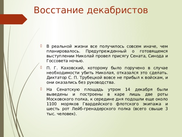 Восстание декабристов В реальной жизни все получилось совсем иначе, чем планировалось. Предупрежденный о готовящемся выступлении Николай провел присягу Сената, Синода и Госсовета ночью. П. Г. Каховский, которому было поручено в случае необходимости убить Николая, отказался это сделать. Диктатор С. П. Трубецкой вовсе не прибыл к войскам, и они оказались без руководства. На Сенатскую площадь утром 14 декабря были выведены и построены в каре лишь две роты Московского полка, к середине дня подошли еще около 1100 моряков Гвардейского флотского экипажа и шесть рот Лейб-гренадерского полка (всего свыше 3 тыс. человек).  