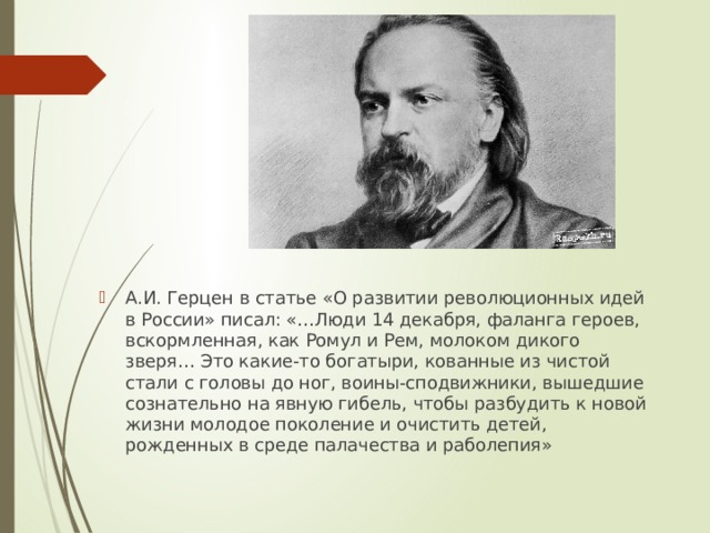 А.И. Герцен в статье «О развитии революционных идей в России» писал: «…Люди 14 декабря, фаланга героев, вскормленная, как Ромул и Рем, молоком дикого зверя… Это какие-то богатыри, кованные из чистой стали с головы до ног, воины-сподвижники, вышедшие сознательно на явную гибель, чтобы разбудить к новой жизни молодое поколение и очистить детей, рожденных в среде палачества и раболепия» 