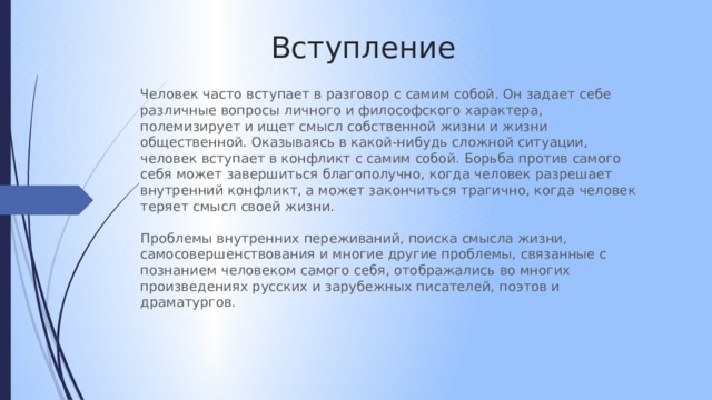 Вступление Человек часто вступает в разговор с самим собой. Он задает себе различные вопросы личного и философского характера, полемизирует и ищет смысл собственной жизни и жизни общественной. Оказываясь в какой-нибудь сложной ситуации, человек вступает в конфликт с самим собой. Борьба против самого себя может завершиться благополучно, когда человек разрешает внутренний конфликт, а может закончиться трагично, когда человек теряет смысл своей жизни.   Проблемы внутренних переживаний, поиска смысла жизни, самосовершенствования и многие другие проблемы, связанные с познанием человеком самого себя, отображались во многих произведениях русских и зарубежных писателей, поэтов и драматургов. 