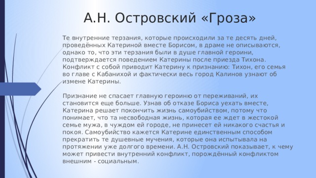 А.Н. Островский «Гроза» Те внутренние терзания, которые происходили за те десять дней, проведённых Катериной вместе Борисом, в драме не описываются, однако то, что эти терзания были в душе главной героини, подтверждается поведением Катерины после приезда Тихона. Конфликт с собой приводит Катерину к признанию: Тихон, его семья во главе с Кабанихой и фактически весь город Калинов узнают об измене Катерины. Признание не спасает главную героиню от переживаний, их становится еще больше. Узнав об отказе Бориса уехать вместе, Катерина решает покончить жизнь самоубийством, потому что понимает, что та несвободная жизнь, которая ее ждет в жестокой семье мужа, в чуждом ей городе, не принесет ей никакого счастья и покоя. Самоубийство кажется Катерине единственным способом прекратить те душевные мучения, которые она испытывала на протяжении уже долгого времени. А.Н. Островский показывает, к чему может привести внутренний конфликт, порождённый конфликтом внешним - социальным. 