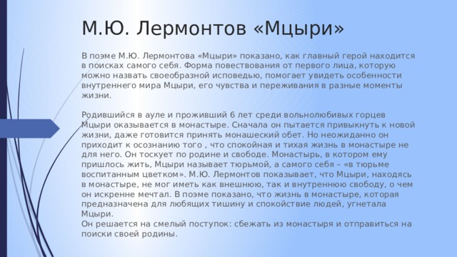 М.Ю. Лермонтов «Мцыри» В поэме М.Ю. Лермонтова «Мцыри» показано, как главный герой находится в поисках самого себя. Форма повествования от первого лица, которую можно назвать своеобразной исповедью, помогает увидеть особенности внутреннего мира Мцыри, его чувства и переживания в разные моменты жизни. Родившийся в ауле и проживший 6 лет среди вольнолюбивых горцев Мцыри оказывается в монастыре. Сначала он пытается привыкнуть к новой жизни, даже готовится принять монашеский обет. Но неожиданно он приходит к осознанию того , что спокойная и тихая жизнь в монастыре не для него. Он тоскует по родине и свободе. Монастырь, в котором ему пришлось жить, Мцыри называет тюрьмой, а самого себя – «в тюрьме воспитанным цветком». М.Ю. Лермонтов показывает, что Мцыри, находясь в монастыре, не мог иметь как внешнюю, так и внутреннюю свободу, о чем он искренне мечтал. В поэме показано, что жизнь в монастыре, которая предназначена для любящих тишину и спокойствие людей, угнетала Мцыри. Он решается на смелый поступок: сбежать из монастыря и отправиться на поиски своей родины. 