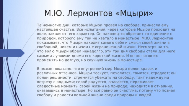 М.Ю. Лермонтов «Мцыри» Те немногие дни, которые Мцыри провел на свободе, принесли ему настоящее счастье. Все испытания, через которые Мцыри проходит на воле, закаляют его характер. Он наконец-то обретает то единение с природой, которого ему так не хватало в монастыре. М.Ю. Лермонтов показывает, что Мцыри находит самого себя и смысл своей жизни в свободной, никем и ничем не ограниченной жизни. Несмотря на то, что волю Мцыри обрел ненадолго, эти три дня свободы стали для него самыми лучшими днями его короткой жизни. И он не готов их променять на долгую, но скучную жизнь в монастыре. В поэме показано, что внутренний мир Мцыри полон красок и различных оттенков. Мцыри тоскует, печалится, томится, страдает; он полон решимости, стремится убежать на свободу, таит надежду на встречу с родными; герой радуется, опасается, переживает сладостные моменты своей жизни на природе; находится в отчаянии, оказавшись в монастыре. Но всё равно он счастлив, потому что познал свободу и радости вольной жизни среди природы и людей. 