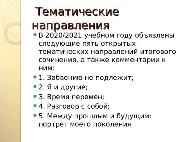  Тематические направления В 2020/2021 учебном году объявлены следующие пять открытых тематических направлений итогового сочинения, а также комментарии к ним: 1. Забвению не подлежит; 2. Я и другие; 3. Время перемен; 4. Разговор с собой; 5. Между прошлым и будущим: портрет моего поколения 