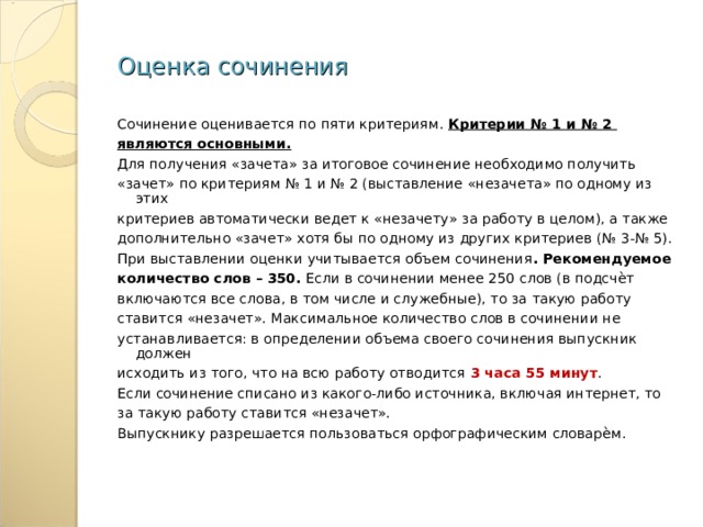 Оценка сочинения Сочинение оценивается по пяти критериям. Критерии № 1 и № 2 являются основными. Для получения «зачета» за итоговое сочинение необходимо получить «зачет» по критериям № 1 и № 2 (выставление «незачета» по одному из этих критериев автоматически ведет к «незачету» за работу в целом), а также дополнительно «зачет» хотя бы по одному из других критериев (№ 3-№ 5). При выставлении оценки учитывается объем сочинения . Рекомендуемое количество слов – 350. Если в сочинении менее 250 слов (в подсчѐт включаются все слова, в том числе и служебные), то за такую работу ставится «незачет». Максимальное количество слов в сочинении не устанавливается: в определении объема своего сочинения выпускник должен исходить из того, что на всю работу отводится 3 часа 55 минут . Если сочинение списано из какого-либо источника, включая интернет, то за такую работу ставится «незачет». Выпускнику разрешается пользоваться орфографическим словарѐм. 