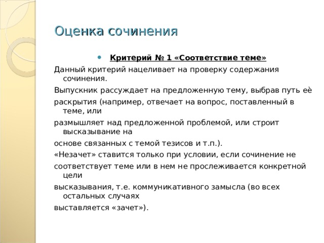 Оценка сочинения Критерий № 1 «Соответствие теме» Данный критерий нацеливает на проверку содержания сочинения. Выпускник рассуждает на предложенную тему, выбрав путь еѐ раскрытия (например, отвечает на вопрос, поставленный в теме, или размышляет над предложенной проблемой, или строит высказывание на основе связанных с темой тезисов и т.п.). «Незачет» ставится только при условии, если сочинение не соответствует теме или в нем не прослеживается конкретной цели высказывания, т.е. коммуникативного замысла (во всех остальных случаях выставляется «зачет»). 