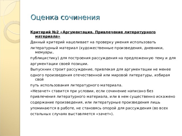 Оценка сочинения Критерий №2 «Аргументация. Привлечение литературного материала» Данный критерий нацеливает на проверку умения использовать литературный материал (художественные произведения, дневники, мемуары, публицистику) для построения рассуждения на предложенную тему и для аргументации своей позиции. Выпускник строит рассуждение, привлекая для аргументации не менее одного произведения отечественной или мировой литературы, избирая свой путь использования литературного материала. «Незачет» ставится при условии, если сочинение написано без привлечения литературного материала, или в нем существенно искажено содержание произведения, или литературные произведения лишь упоминаются в работе, не становясь опорой для рассуждения (во всех остальных случаях выставляется «зачет»). 