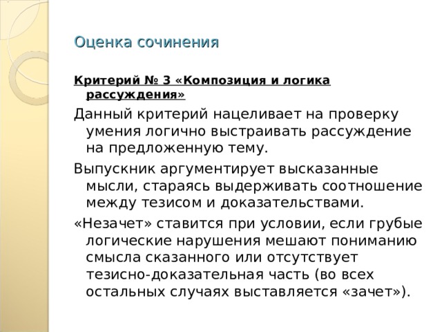Оценка сочинения Критерий № 3 «Композиция и логика рассуждения» Данный критерий нацеливает на проверку умения логично выстраивать рассуждение на предложенную тему. Выпускник аргументирует высказанные мысли, стараясь выдерживать соотношение между тезисом и доказательствами. «Незачет» ставится при условии, если грубые логические нарушения мешают пониманию смысла сказанного или отсутствует тезисно-доказательная часть (во всех остальных случаях выставляется «зачет»). 