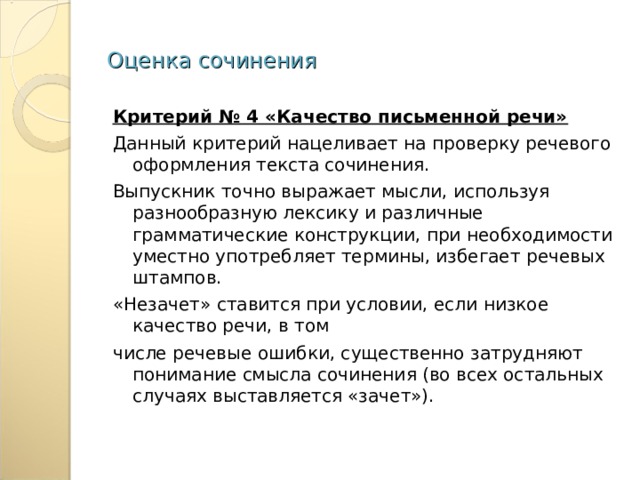Оценка сочинения Критерий № 4 «Качество письменной речи» Данный критерий нацеливает на проверку речевого оформления текста сочинения. Выпускник точно выражает мысли, используя разнообразную лексику и различные грамматические конструкции, при необходимости уместно употребляет термины, избегает речевых штампов. «Незачет» ставится при условии, если низкое качество речи, в том числе речевые ошибки, существенно затрудняют понимание смысла сочинения (во всех остальных случаях выставляется «зачет»). 