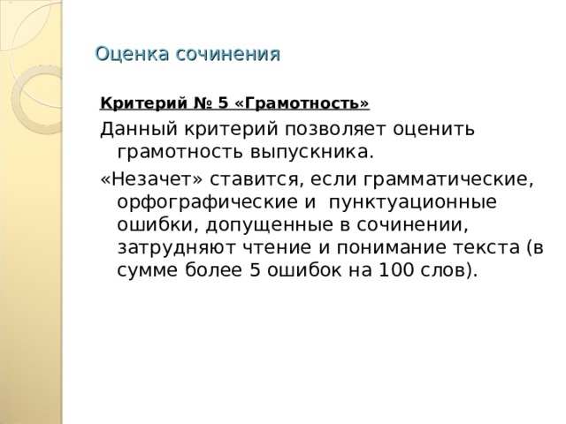 Оценка сочинения Критерий № 5 «Грамотность» Данный критерий позволяет оценить грамотность выпускника. «Незачет» ставится, если грамматические, орфографические и пунктуационные ошибки, допущенные в сочинении, затрудняют чтение и понимание текста (в сумме более 5 ошибок на 100 слов). 