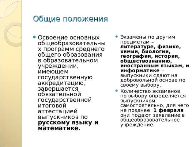 Общие положения Освоение основных общеобразовательных программ среднего общего образования в образовательном учреждении, имеющем государственную аккредитацию, завершается обязательной государственной итоговой аттестацией выпускников по русскому языку и математике . Экзамены по другим предметам – литературе, физике, химии, биологии, географии, истории, обществознанию, иностранным языкам, и информатике – выпускники сдают на добровольной основе по своему выбору. Количество экзаменов по выбору определяется выпускником самостоятельно, для чего не позднее 1 февраля они подают заявление в общеобразовательное учреждение. 