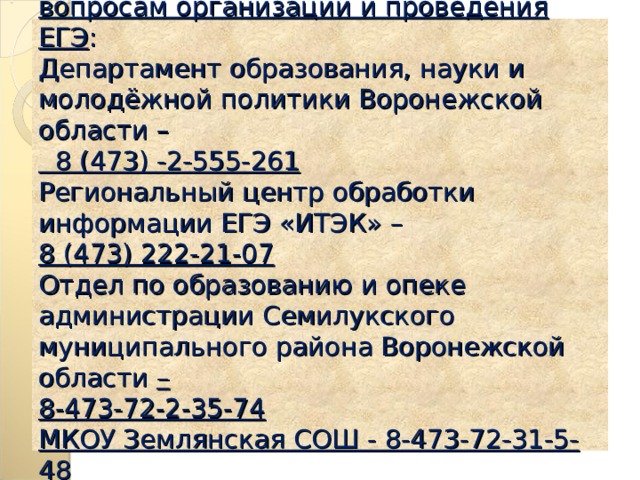 Номера телефонов «горячей линии» по вопросам организации и проведения ЕГЭ :  Департамент образования, науки и молодёжной политики Воронежской области –  8 (473) -2-555-261  Региональный центр обработки информации ЕГЭ «ИТЭК» –  8 (473) 222-21-07  Отдел по образованию и опеке администрации Семилукского муниципального района Воронежской области –  8-473-72-2-35-74  МКОУ Землянская СОШ - 8-473-72-31-5-48   