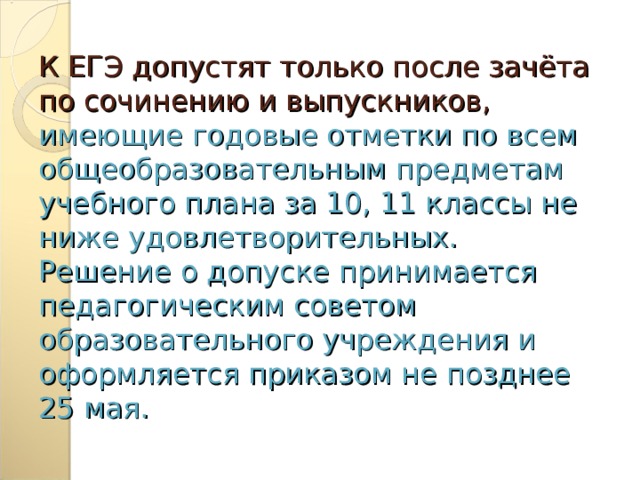 К ЕГЭ допустят только после зачёта по сочинению и выпускников,  имеющие годовые отметки по всем общеобразовательным предметам учебного плана за 10, 11 классы не ниже удовлетворительных.  Решение о допуске принимается педагогическим советом образовательного учреждения и оформляется приказом не позднее 25 мая. 