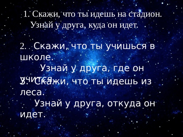 1. Скажи, что ты идешь на стадион.  Узнай у друга, куда он идет. 2. Скажи, что ты учишься в школе.  Узнай у друга, где он учится. 3. Скажи, что ты идешь из леса.  Узнай у друга, откуда он идет. 