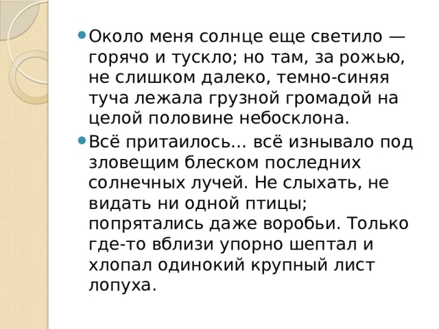 Около меня солнце еще светило — горячо и тускло; но там, за рожью, не слишком далеко, темно-синяя туча лежала грузной громадой на целой половине небосклона. Всё притаилось… всё изнывало под зловещим блеском последних солнечных лучей. Не слыхать, не видать ни одной птицы; попрятались даже воробьи. Только где-то вблизи упорно шептал и хлопал одинокий крупный лист лопуха. 
