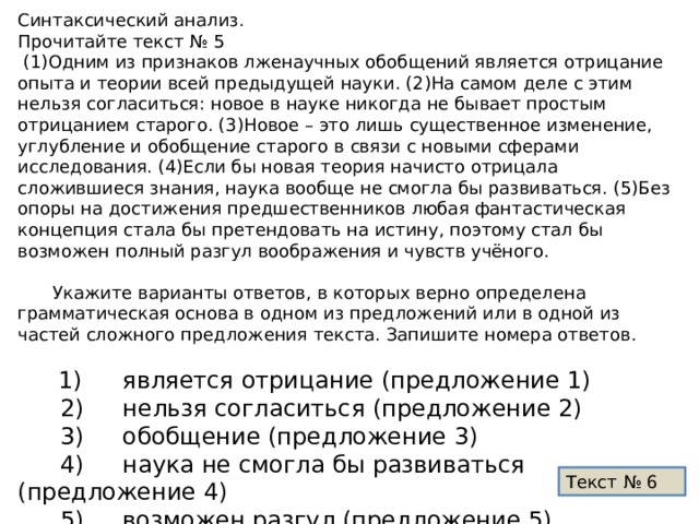 Синтаксический анализ. Прочитайте текст № 5  (1)Одним из признаков лженаучных обобщений является отрицание опыта и теории всей предыдущей науки. (2)На самом деле с этим нельзя согласиться: новое в науке никогда не бывает простым отрицанием старого. (3)Новое – это лишь существенное изменение, углубление и обобщение старого в связи с новыми сферами исследования. (4)Если бы новая теория начисто отрицала сложившиеся знания, наука вообще не смогла бы развиваться. (5)Без опоры на достижения предшественников любая фантастическая концепция стала бы претендовать на истину, поэтому стал бы возможен полный разгул воображения и чувств учёного.  Укажите варианты ответов, в которых верно определена грамматическая основа в одном из предложений или в одной из частей сложного предложения текста. Запишите номера ответов.    1)  является отрицание (предложение 1)    2)  нельзя согласиться (предложение 2)    3)  обобщение (предложение 3)    4)  наука не смогла бы развиваться (предложение 4)    5)  возможен разгул (предложение 5) Текст № 6  
