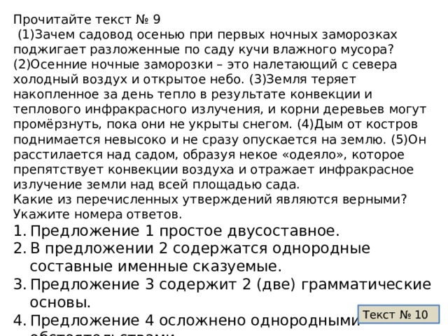 Прочитайте текст № 9  (1)Зачем садовод осенью при первых ночных заморозках поджигает разложенные по саду кучи влажного мусора? (2)Осенние ночные заморозки – это налетающий с севера холодный воздух и открытое небо. (3)Земля теряет накопленное за день тепло в результате конвекции и теплового инфракрасного излучения, и корни деревьев могут промёрзнуть, пока они не укрыты снегом. (4)Дым от костров поднимается невысоко и не сразу опускается на землю. (5)Он расстилается над садом, образуя некое «одеяло», которое препятствует конвекции воздуха и отражает инфракрасное излучение земли над всей площадью сада. Какие из перечисленных утверждений являются верными? Укажите номера ответов. Предложение 1 простое двусоставное. В предложении 2 содержатся однородные составные именные сказуемые. Предложение 3 содержит 2 (две) грамматические основы. Предложение 4 осложнено однородными обстоятельствами. Во второй части предложения 5 грамматическая основа –  которое препятствует и отражает. Текст № 10 