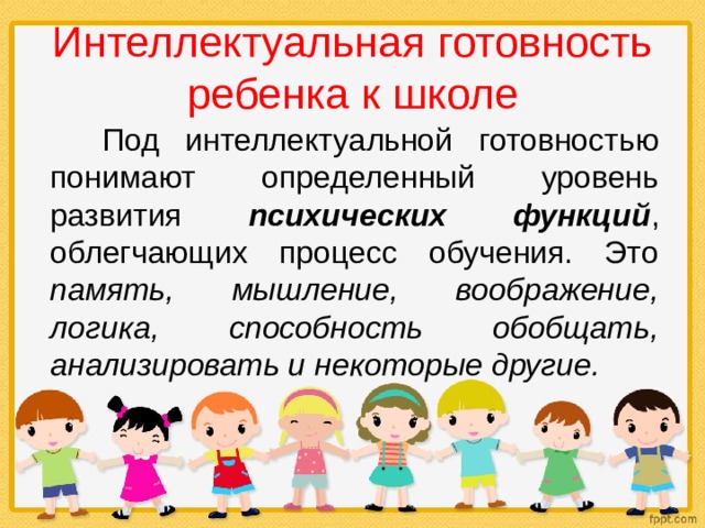 Интеллектуальная готовность ребенка к школе  Под интеллектуальной готовностью понимают определенный уровень развития психических функций , облегчающих процесс обучения. Это память, мышление, воображение, логика, способность обобщать, анализировать и некоторые другие. 