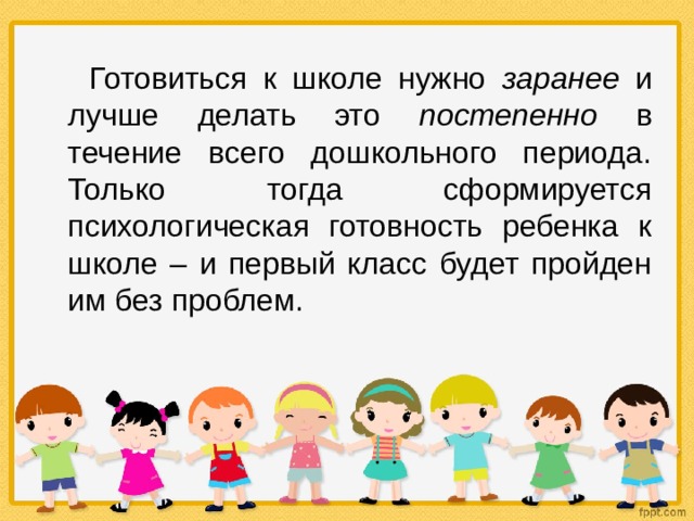  Готовиться к школе нужно заранее и лучше делать это постепенно в течение всего дошкольного периода. Только тогда сформируется психологическая готовность ребенка к школе – и первый класс будет пройден им без проблем. 