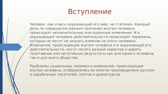 Вступление Человек, как и весь окружающий его мир, не статичен. Каждый день по совершенно разным причинам внутри человека происходят незначительные или коренные изменения. И в окружающей человека действительности происходят перемены, которые не могут не оказать влияние на этого человека. Изменения, происходящие внутри человека и в окружающей его действительности, могут носить разный характер и давать позитивные или негативные результаты как для одного человека, так и для всего общества. Проблемы социальных перемен и изменений, происходящих внутри человека, отображались во многих произведениях русских и зарубежных писателей, поэтов и драматургов. 