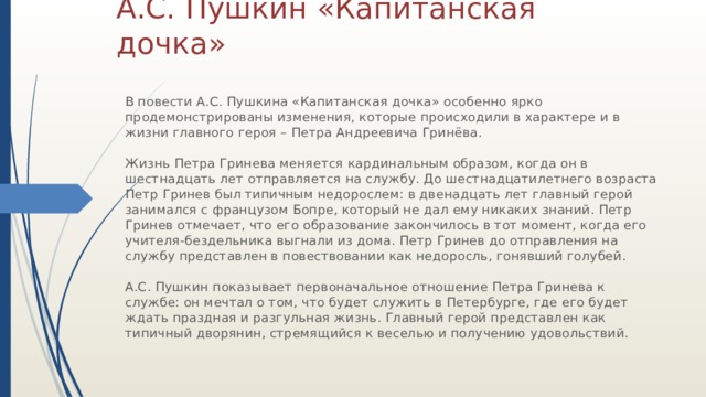 А.С. Пушкин «Капитанская дочка» В повести А.С. Пушкина «Капитанская дочка» особенно ярко продемонстрированы изменения, которые происходили в характере и в жизни главного героя – Петра Андреевича Гринёва. Жизнь Петра Гринева меняется кардинальным образом, когда он в шестнадцать лет отправляется на службу. До шестнадцатилетнего возраста Петр Гринев был типичным недорослем: в двенадцать лет главный герой занимался с французом Бопре, который не дал ему никаких знаний. Петр Гринев отмечает, что его образование закончилось в тот момент, когда его учителя-бездельника выгнали из дома. Петр Гринев до отправления на службу представлен в повествовании как недоросль, гонявший голубей. А.С. Пушкин показывает первоначальное отношение Петра Гринева к службе: он мечтал о том, что будет служить в Петербурге, где его будет ждать праздная и разгульная жизнь. Главный герой представлен как типичный дворянин, стремящийся к веселью и получению удовольствий. 