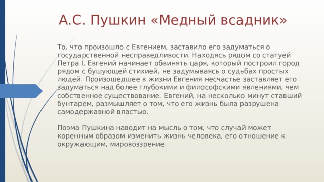 А.С. Пушкин «Медный всадник» То, что произошло с Евгением, заставило его задуматься о государственной несправедливости. Находясь рядом со статуей Петра I, Евгений начинает обвинять царя, который построил город рядом с бушующей стихией, не задумываясь о судьбах простых людей. Произошедшее в жизни Евгения несчастье заставляет его задуматься над более глубокими и философскими явлениями, чем собственное существование. Евгений, на несколько минут ставший бунтарем, размышляет о том, что его жизнь была разрушена самодержавной властью.   Поэма Пушкина наводит на мысль о том, что случай может коренным образом изменить жизнь человека, его отношение к окружающим, мировоззрение. 