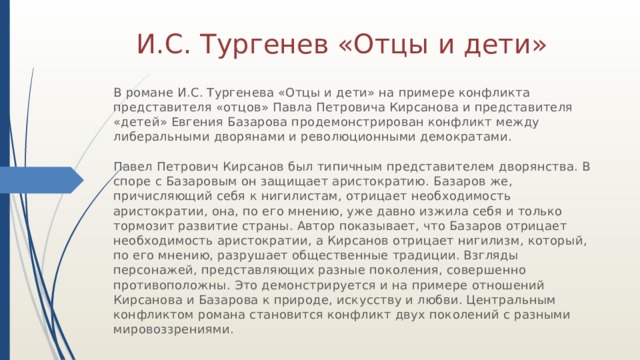 И.С. Тургенев «Отцы и дети» В романе И.С. Тургенева «Отцы и дети» на примере конфликта представителя «отцов» Павла Петровича Кирсанова и представителя «детей» Евгения Базарова продемонстрирован конфликт между либеральными дворянами и революционными демократами.   Павел Петрович Кирсанов был типичным представителем дворянства. В споре с Базаровым он защищает аристократию. Базаров же, причисляющий себя к нигилистам, отрицает необходимость аристократии, она, по его мнению, уже давно изжила себя и только тормозит развитие страны. Автор показывает, что Базаров отрицает необходимость аристократии, а Кирсанов отрицает нигилизм, который, по его мнению, разрушает общественные традиции. Взгляды персонажей, представляющих разные поколения, совершенно противоположны. Это демонстрируется и на примере отношений Кирсанова и Базарова к природе, искусству и любви. Центральным конфликтом романа становится конфликт двух поколений с разными мировоззрениями. 