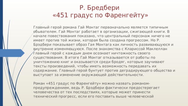 Р. Бредбери «451 градус по Фаренгейту» Главный герой романа Гай Монтаг первоначально является типичным обывателем. Гай Монтаг работает в организации, сжигающей книги. В начале повествования показано, что центральный персонаж ничего не имеет против той жизни, которая была создана прогрессом. Но Р. Брэдбери показывает образ Гая Монтага как личность развивающуюся и внутренне изменяющуюся. После знакомства с Клариссой Маклеллан главный герой с каждым днем осознает ничтожность своего существования. В итоге Гай Монтаг отказывается от работы по уничтожению книг и оказывается среди бродяг, которые заучивают тексты произведений, чтобы иметь возможность передавать их содержание. Главный герой бунтует против деградирующего общества и выступает за изменение окружающей действительности. Роман «451 градус по Фаренгейту» можно назвать романом-предупреждением, ведь Р. Брэдбери фактически предостерегает человечества от тех последствиях, которые может принести технический прогресс, если его поставить выше человеческой 