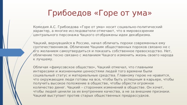 Грибоедов «Горе от ума» Комедия А.С. Грибоедова «Горе от ума» носит социально-политический характер, а многие исследователи отмечают, что в мировоззрении центрального персонажа Чацкого отображены идеи декабризма.   Чацкий, вернувшийся в Россию, начал обличать пороки современных ему соотечественников. Обличение Чацким общественных пороков связано не с его желанием самоутвердиться и показать собственное превосходство. Нет, обличение тесно связано с желанием Чацкого изменить жизнь своего народа к лучшему.   Обличая «фамусовское общество», Чацкий отмечал, что главными интересами и жизненными ценностями людей того времени были социальный статус и материальные средства. Главному герою не нравится, что окружающие люди готовы на все, чтобы быть успешным в карьере, чтобы получить высокое положение в обществе, чтобы обрести огромное количество денег. Чацкий – сторонник изменений в обществе. Он хочет, чтобы людей ценили за их внутренние качества, а не за внешние признаки. Чацкий выступает против старых общественных предрассудков. 