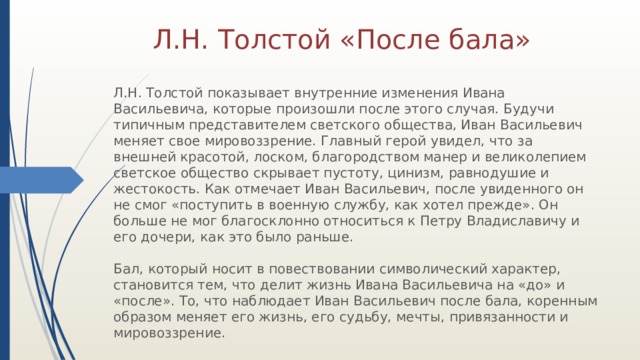 Л.Н. Толстой «После бала» Л.Н. Толстой показывает внутренние изменения Ивана Васильевича, которые произошли после этого случая. Будучи типичным представителем светского общества, Иван Васильевич меняет свое мировоззрение. Главный герой увидел, что за внешней красотой, лоском, благородством манер и великолепием светское общество скрывает пустоту, цинизм, равнодушие и жестокость. Как отмечает Иван Васильевич, после увиденного он не смог «поступить в военную службу, как хотел прежде». Он больше не мог благосклонно относиться к Петру Владиславичу и его дочери, как это было раньше.   Бал, который носит в повествовании символический характер, становится тем, что делит жизнь Ивана Васильевича на «до» и «после». То, что наблюдает Иван Васильевич после бала, коренным образом меняет его жизнь, его судьбу, мечты, привязанности и мировоззрение. 