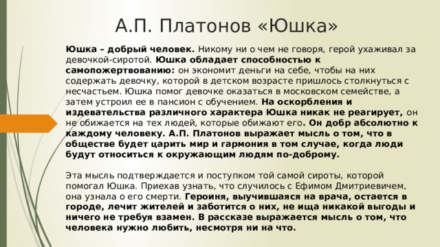 А.П. Платонов «Юшка» Юшка – добрый человек. Никому ни о чем не говоря, герой ухаживал за девочкой-сиротой. Юшка обладает способностью к самопожертвованию: он экономит деньги на себе, чтобы на них содержать девочку, которой в детском возрасте пришлось столкнуться с несчастьем. Юшка помог девочке оказаться в московском семействе, а затем устроил ее в пансион с обучением. На оскорбления и издевательства различного характера Юшка никак не реагирует, он не обижается на тех людей, которые обижают его . Он добр абсолютно к каждому человеку. А.П. Платонов выражает мысль о том, что в обществе будет царить мир и гармония в том случае, когда люди будут относиться к окружающим людям по-доброму.   Эта мысль подтверждается и поступком той самой сироты, которой помогал Юшка. Приехав узнать, что случилось с Ефимом Дмитриевичем, она узнала о его смерти. Героиня, выучившаяся на врача, остается в городе, лечит жителей и заботится о них, не ища никакой выгоды и ничего не требуя взамен. В рассказе выражается мысль о том, что человека нужно любить, несмотря ни на что. 