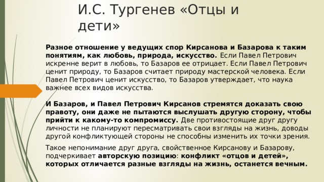 И.С. Тургенев «Отцы и дети» Разное отношение у ведущих спор Кирсанова и Базарова к таким понятиям, как любовь, природа, искусство. Если Павел Петрович искренне верит в любовь, то Базаров ее отрицает. Если Павел Петрович ценит природу, то Базаров считает природу мастерской человека. Если Павел Петрович ценит искусство, то Базаров утверждает, что наука важнее всех видов искусства.   И Базаров, и Павел Петрович Кирсанов стремятся доказать свою правоту, они даже не пытаются выслушать другую сторону, чтобы прийти к какому-то компромиссу. Две противостоящие друг другу личности не планируют пересматривать свои взгляды на жизнь, доводы другой конфликтующей стороны не способны изменить их точки зрения. Такое непонимание друг друга, свойственное Кирсанову и Базарову, подчеркивает авторскую позицию : конфликт «отцов и детей», которых отличается разные взгляды на жизнь, останется вечным. 