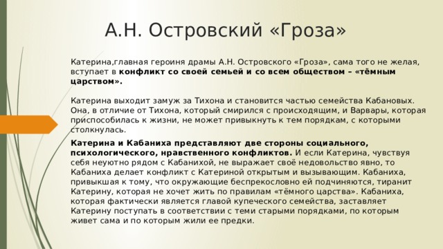 А.Н. Островский «Гроза» Катерина,главная героиня драмы А.Н. Островского «Гроза», сама того не желая, вступает в конфликт со своей семьей и со всем обществом – «тёмным царством».   Катерина выходит замуж за Тихона и становится частью семейства Кабановых. Она, в отличие от Тихона, который смирился с происходящим, и Варвары, которая приспособилась к жизни, не может привыкнуть к тем порядкам, с которыми столкнулась. Катерина и Кабаниха представляют две стороны социального, психологического, нравственного конфликтов. И если Катерина, чувствуя себя неуютно рядом с Кабанихой, не выражает своё недовольство явно, то Кабаниха делает конфликт с Катериной открытым и вызывающим. Кабаниха, привыкшая к тому, что окружающие беспрекословно ей подчиняются, тиранит Катерину, которая не хочет жить по правилам «тёмного царства». Кабаниха, которая фактически является главой купеческого семейства, заставляет Катерину поступать в соответствии с теми старыми порядками, по которым живет сама и по которым жили ее предки.   