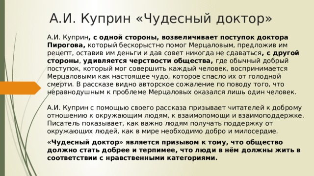 А.И. Куприн «Чудесный доктор» А.И. Куприн , с одной стороны, возвеличивает поступок доктора Пирогова, который бескорыстно помог Мерцаловым, предложив им рецепт, оставив им деньги и дав совет никогда не сдаваться , с другой стороны , удивляется черствости общества, где обычный добрый поступок, который мог совершить каждый человек, воспринимается Мерцаловыми как настоящее чудо, которое спасло их от голодной смерти. В рассказе видно авторское сожаление по поводу того, что неравнодушным к проблеме Мерцаловых оказался лишь один человек.   А.И. Куприн с помощью своего рассказа призывает читателей к доброму отношению к окружающим людям, к взаимопомощи и взаимоподдержке. Писатель показывает, как важно людям получать поддержку от окружающих людей, как в мире необходимо добро и милосердие. «Чудесный доктор» является призывом к тому, что общество должно стать добрее и терпимее, что люди в нём должны жить в соответствии с нравственными категориями. 