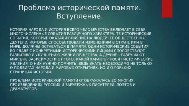 Проблема исторической памяти. Вступление. История народа и история всего человечества включает в себя многочисленные события различного характера. Те исторические события, которые оказали влияние на людей, те общественные деятели, которые способствовали изменениям в стране или в мире, должны оставаться в памяти. Одни исторические события во главе с конкретными историческими лицами способствуют развитию и улучшению жизни общества, а другие – разрушают мир. Вне зависимости от того, какой характер носят исторические явления, о них нужно помнить, ведь знать необходимо не только о подвигах народа и мировых открытиях, но и о горьких страницах истории.   Проблема исторической памяти отображалась во многих произведениях русских и зарубежных писателей, поэтов и драматургов. 