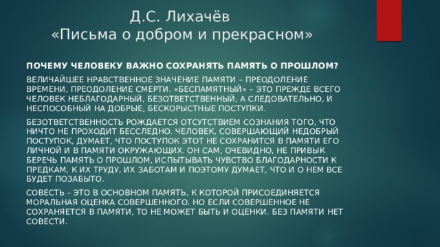 Д.С. Лихачёв  «Письма о добром и прекрасном» Почему человеку важно сохранять память о прошлом? Величайшее нравственное значение памяти – преодоление времени, преодоление смерти. «Беспамятный» – это прежде всего человек неблагодарный, безответственный, а следовательно, и неспособный на добрые, бескорыстные поступки. Безответственность рождается отсутствием сознания того, что ничто не проходит бесследно. Человек, совершающий недобрый поступок, думает, что поступок этот не сохранится в памяти его личной и в памяти окружающих. Он сам, очевидно, не привык беречь память о прошлом, испытывать чувство благодарности к предкам, к их труду, их заботам и поэтому думает, что и о нем все будет позабыто. Совесть – это в основном память, к которой присоединяется моральная оценка совершенного. Но если совершенное не сохраняется в памяти, то не может быть и оценки. Без памяти нет совести.  