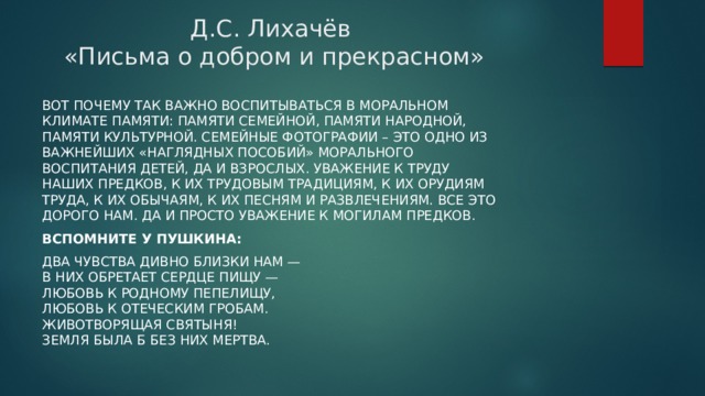 Д.С. Лихачёв  «Письма о добром и прекрасном» Вот почему так важно воспитываться в моральном климате памяти: памяти семейной, памяти народной, памяти культурной. Семейные фотографии – это одно из важнейших «наглядных пособий» морального воспитания детей, да и взрослых. Уважение к труду наших предков, к их трудовым традициям, к их орудиям труда, к их обычаям, к их песням и развлечениям. Все это дорого нам. Да и просто уважение к могилам предков. Вспомните у Пушкина: Два чувства дивно близки нам —  В них обретает сердце пищу —  Любовь к родному пепелищу,  Любовь к отеческим гробам.  Животворящая святыня!  Земля была б без них мертва. 