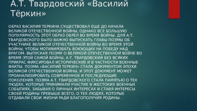 А.Т. Твардовский «Василий Тёркин» Образ Василия Теркина существовал еще до начала Великой Отечественной войны, однако все большую популярность этот образ обрел во время войны. Для А.Т. Твардовского было важно выпускать главы поэмы об участнике Великой Отечественной войны во время этой войны, чтобы мотивировать воюющих на победу над врагом. Выпуская поэму о Великой Отечественной войне во время этой самой войны, А.Т. Твардовский без всяких прикрас фиксировал исторические и в частности военные факты. Поэма «Василий Теркин» стала документом эпохи Великой Отечественной войны, и этот документ может проанализировать современное и последующие поколения. Поэма А.Т. Твардовского стала памятью о тех людях, которые принимали участие в жестоких военных событиях, забывая о личных интересах и ставя интересы своей Родины превыше всего, о тех людях, которые отдавали свои жизни ради благополучия Родины. 