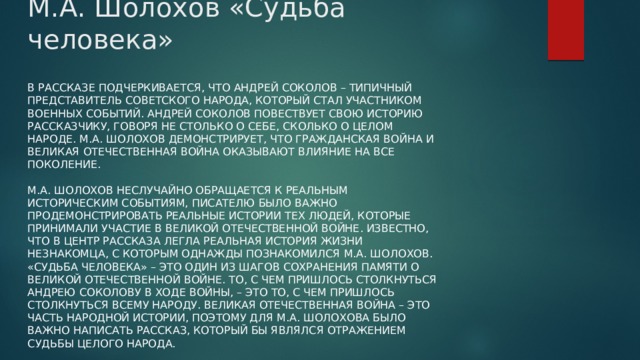 М.А. Шолохов «Судьба человека» В рассказе подчеркивается, что Андрей Соколов – типичный представитель советского народа, который стал участником военных событий. Андрей Соколов повествует свою историю рассказчику, говоря не столько о себе, сколько о целом народе. М.А. Шолохов демонстрирует, что Гражданская война и Великая Отечественная война оказывают влияние на все поколение.   М.А. Шолохов неслучайно обращается к реальным историческим событиям, писателю было важно продемонстрировать реальные истории тех людей, которые принимали участие в Великой Отечественной войне. Известно, что в центр рассказа легла реальная история жизни незнакомца, с которым однажды познакомился М.А. Шолохов. «Судьба человека» – это один из шагов сохранения памяти о Великой Отечественной войне. То, с чем пришлось столкнуться Андрею Соколову в ходе войны, – это то, с чем пришлось столкнуться всему народу. Великая Отечественная война – это часть народной истории, поэтому для М.А. Шолохова было важно написать рассказ, который бы являлся отражением судьбы целого народа. 